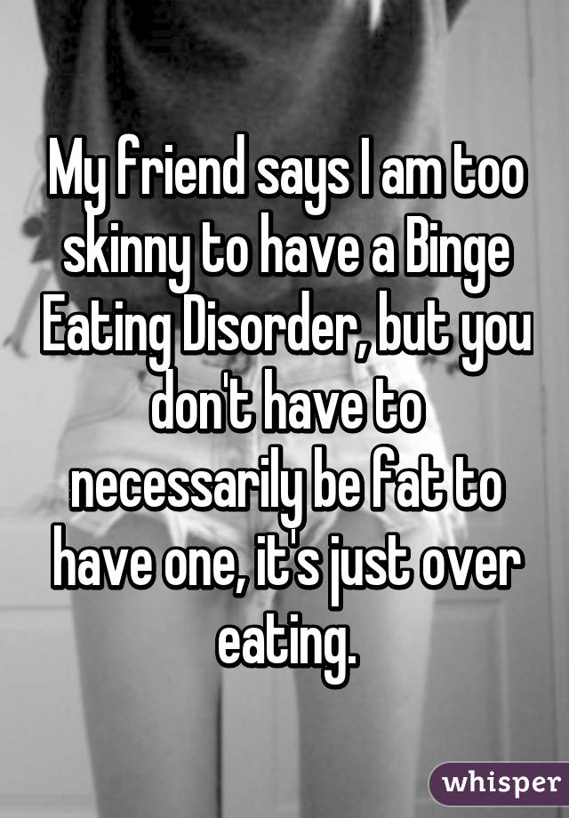 My friend says I am too skinny to have a Binge Eating Disorder, but you don't have to necessarily be fat to have one, it's just over eating.