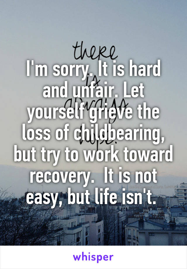 I'm sorry. It is hard and unfair. Let yourself grieve the loss of childbearing, but try to work toward recovery.  It is not easy, but life isn't. 