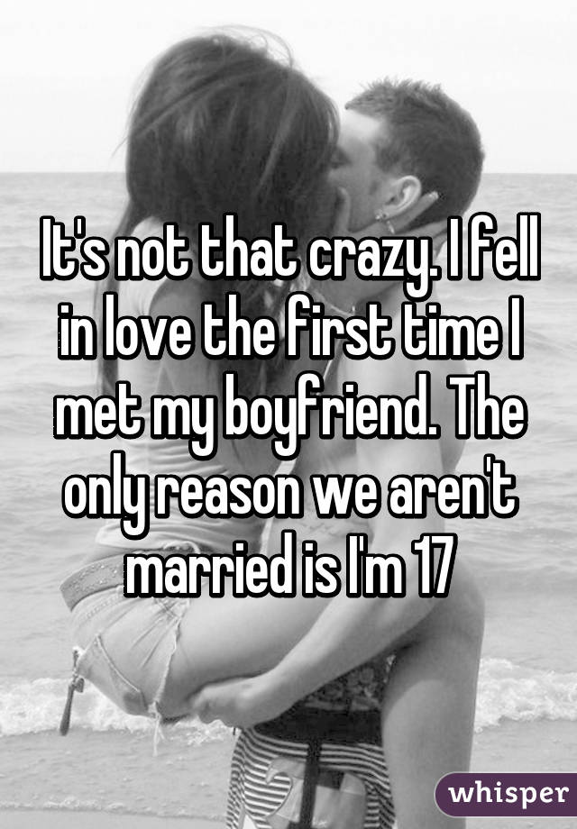 It's not that crazy. I fell in love the first time I met my boyfriend. The only reason we aren't married is I'm 17