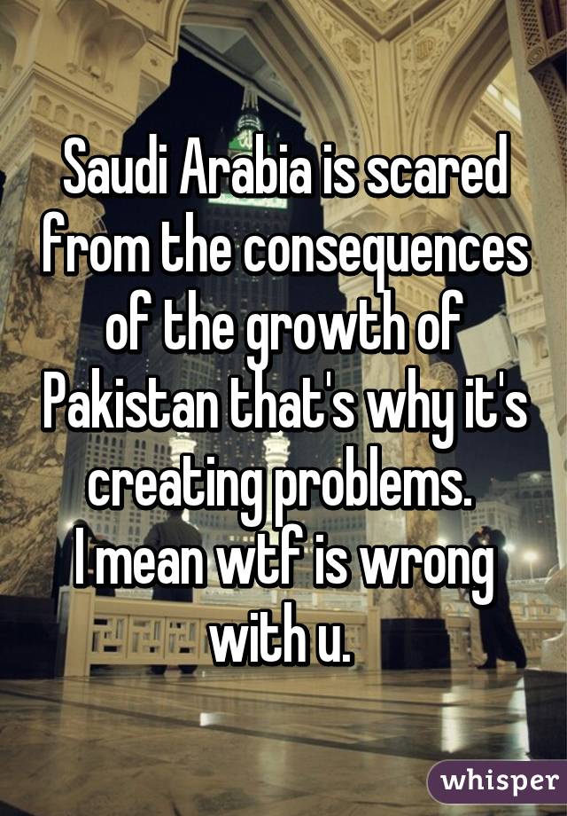 Saudi Arabia is scared from the consequences of the growth of Pakistan that's why it's creating problems. 
I mean wtf is wrong with u. 