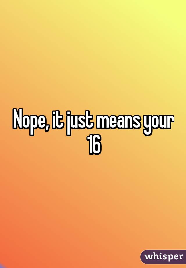 Nope, it just means your 16