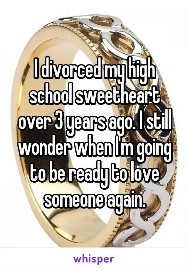 I divorced my high school sweetheart over 3 years ago. I still wonder when I'm going to be ready to love someone again.