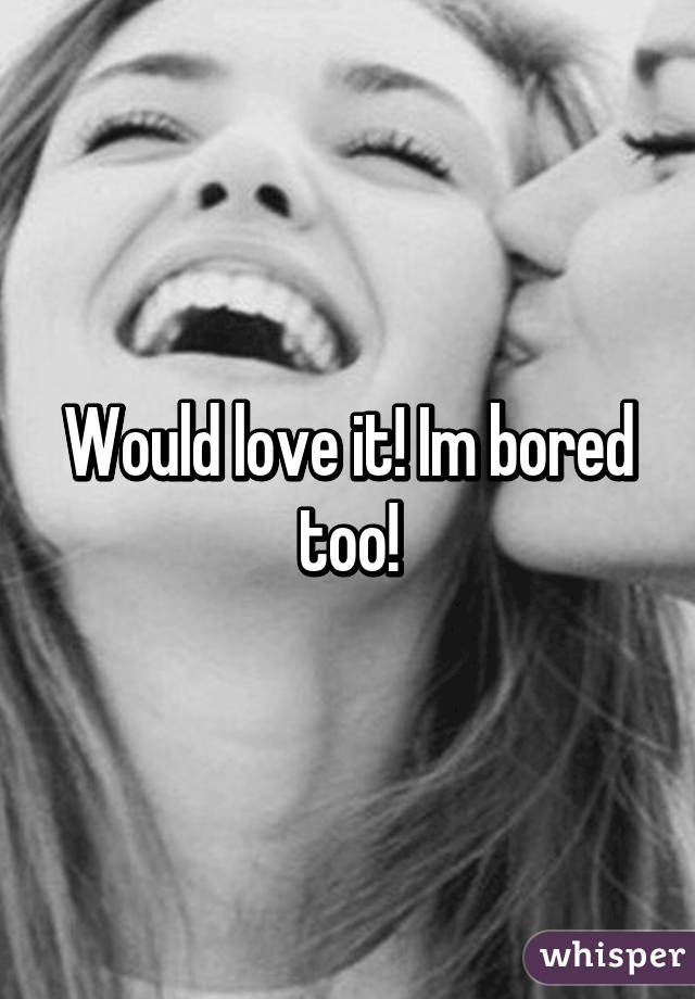 Would love it! Im bored too!