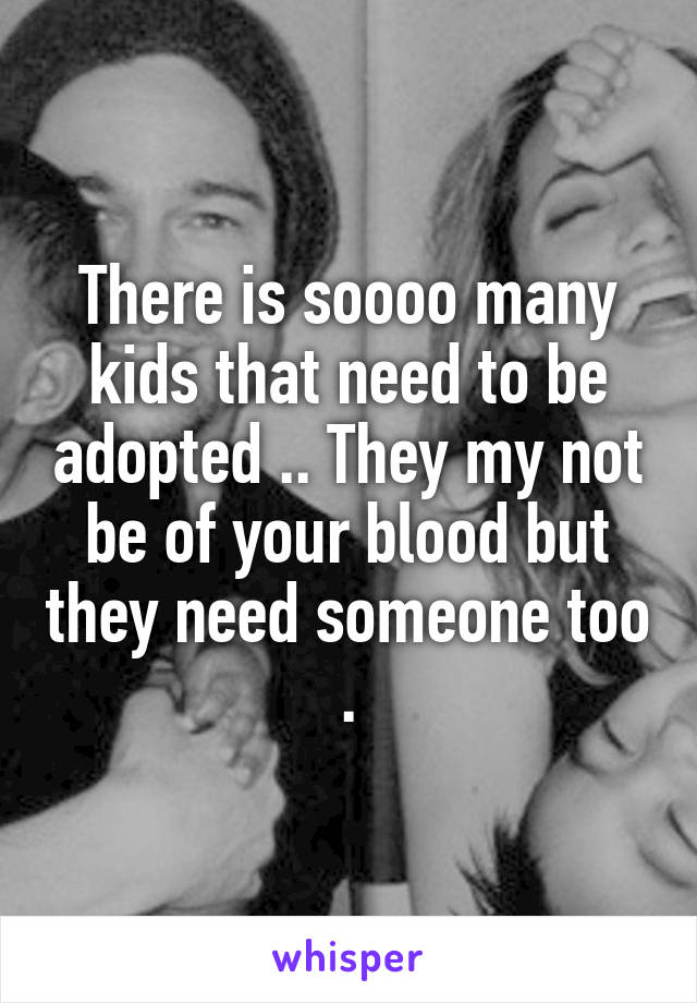 There is soooo many kids that need to be adopted .. They my not be of your blood but they need someone too .
