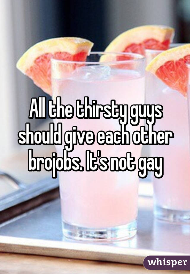 All the thirsty guys should give each other brojobs. It's not gay
