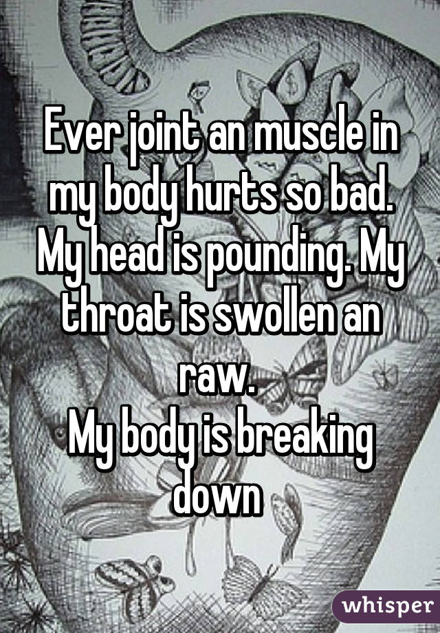 Ever joint an muscle in my body hurts so bad. My head is pounding. My throat is swollen an raw. 
My body is breaking down 