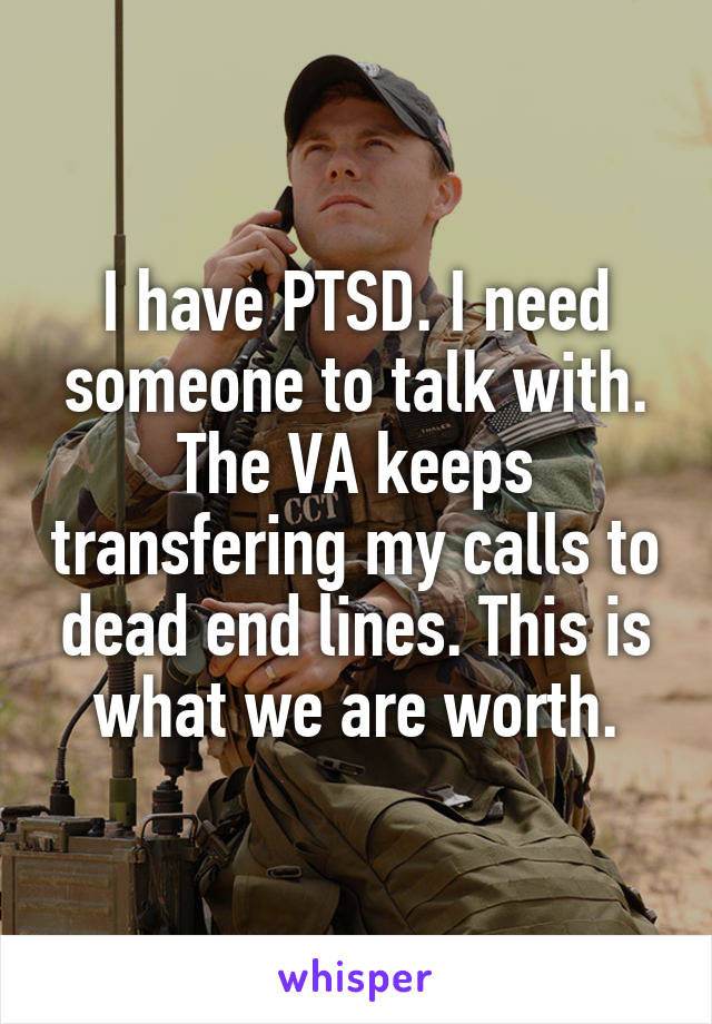 I have PTSD. I need someone to talk with. The VA keeps transfering my calls to dead end lines. This is what we are worth.