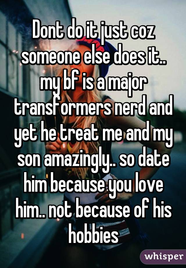 Dont do it just coz someone else does it.. my bf is a major transformers nerd and yet he treat me and my son amazingly.. so date him because you love him.. not because of his hobbies