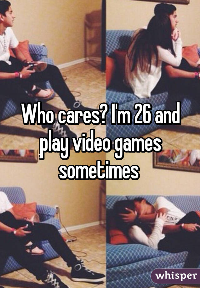 Who cares? I'm 26 and play video games sometimes 
