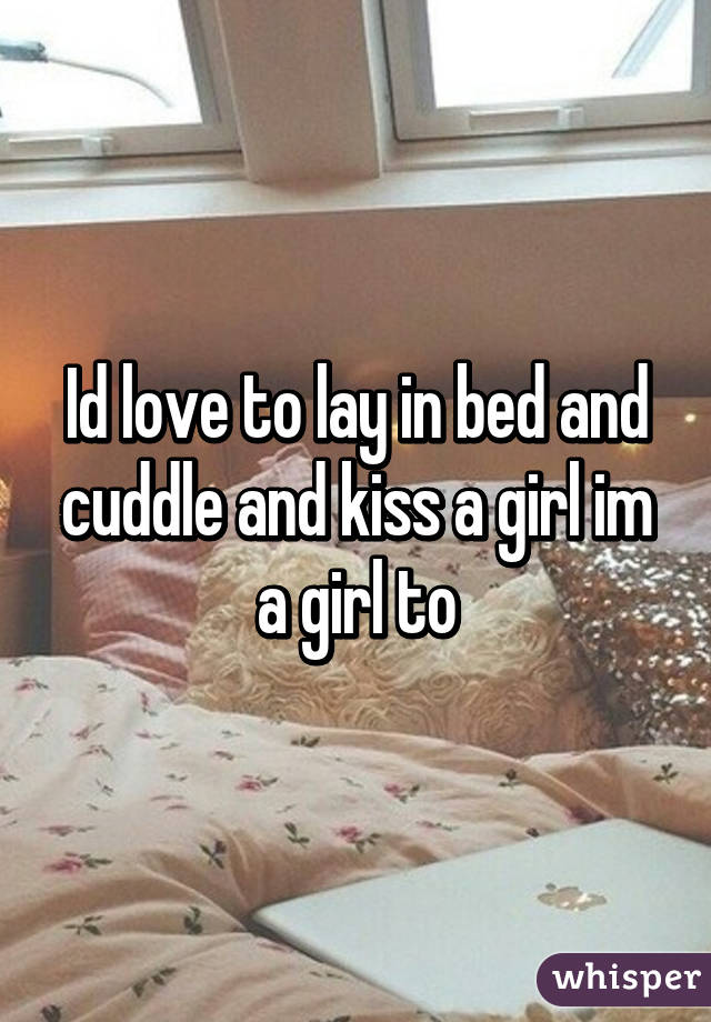 Id love to lay in bed and cuddle and kiss a girl im a girl to