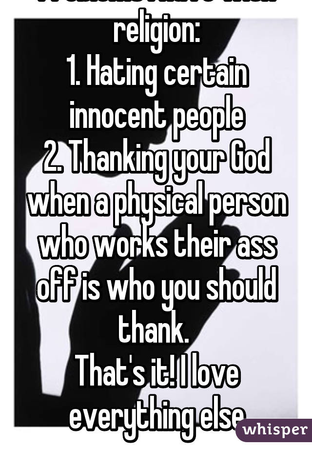 Problems I have with religion:
1. Hating certain innocent people
2. Thanking your God when a physical person who works their ass off is who you should thank. 
That's it! I love everything else
