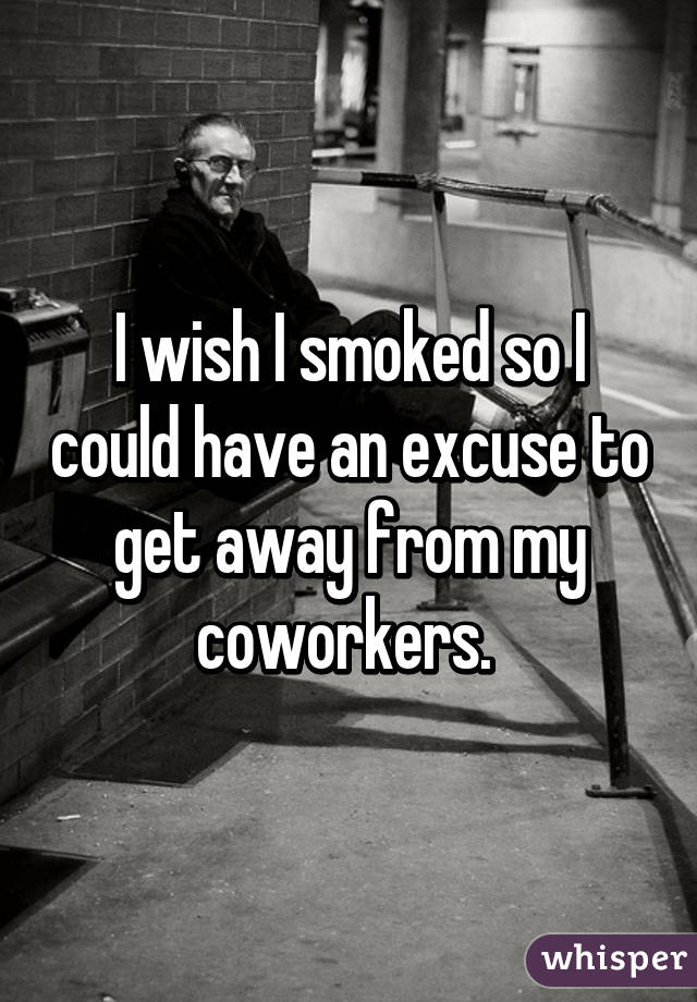 I wish I smoked so I could have an excuse to get away from my coworkers. 