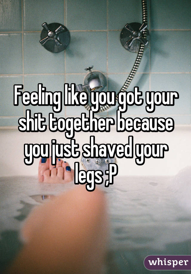 Feeling like you got your shit together because you just shaved your legs ;P