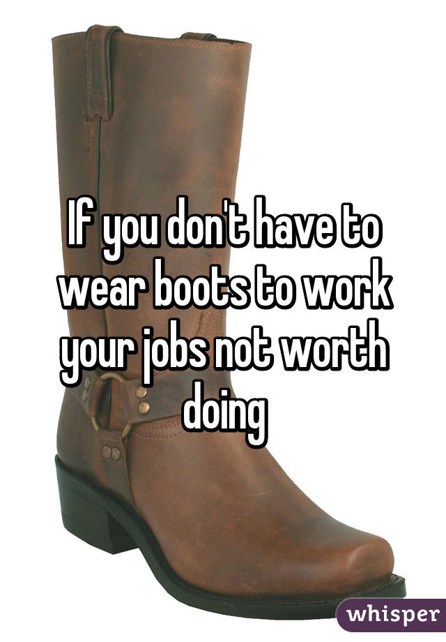 If you don't have to wear boots to work your jobs not worth doing