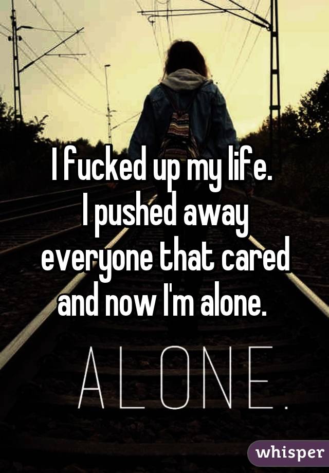 I fucked up my life. 
I pushed away everyone that cared and now I'm alone. 
