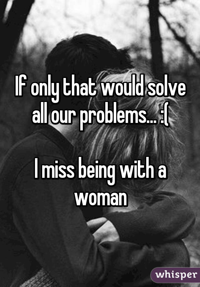 If only that would solve all our problems... :(

I miss being with a woman