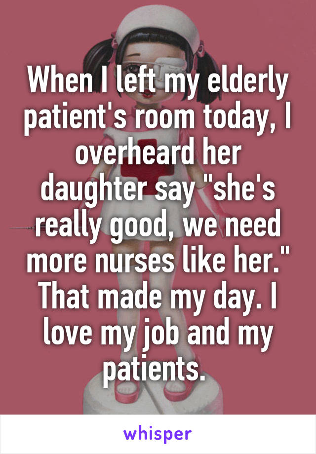 When I left my elderly patient's room today, I overheard her daughter say "she's really good, we need more nurses like her." That made my day. I love my job and my patients. 