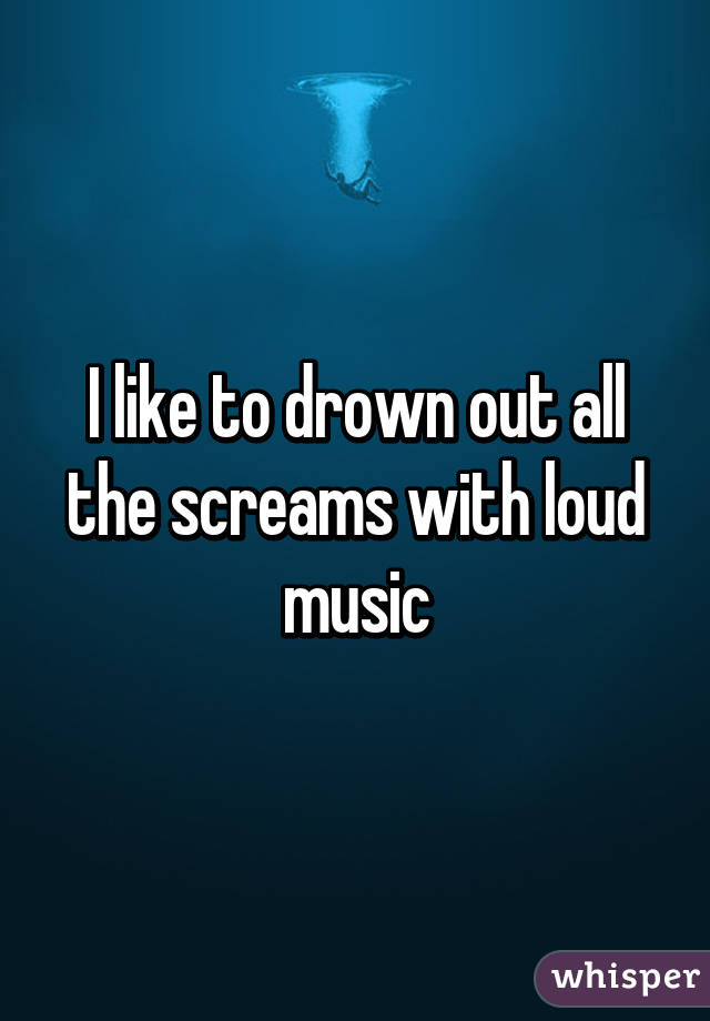 I like to drown out all the screams with loud music