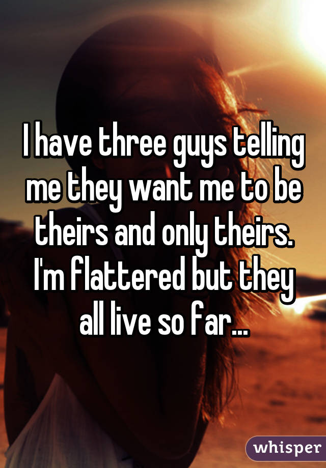 I have three guys telling me they want me to be theirs and only theirs. I'm flattered but they all live so far...