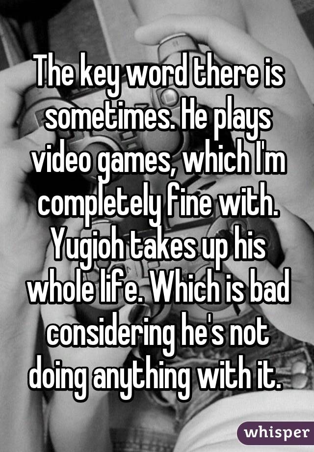 The key word there is sometimes. He plays video games, which I'm completely fine with. Yugioh takes up his whole life. Which is bad considering he's not doing anything with it. 