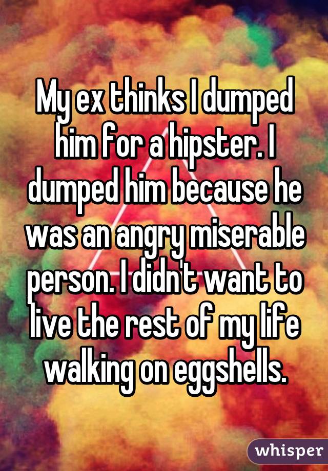 My ex thinks I dumped him for a hipster. I dumped him because he was an angry miserable person. I didn't want to live the rest of my life walking on eggshells.