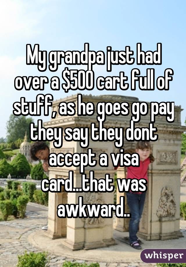 My grandpa just had over a $500 cart full of stuff, as he goes go pay they say they dont accept a visa card...that was awkward..