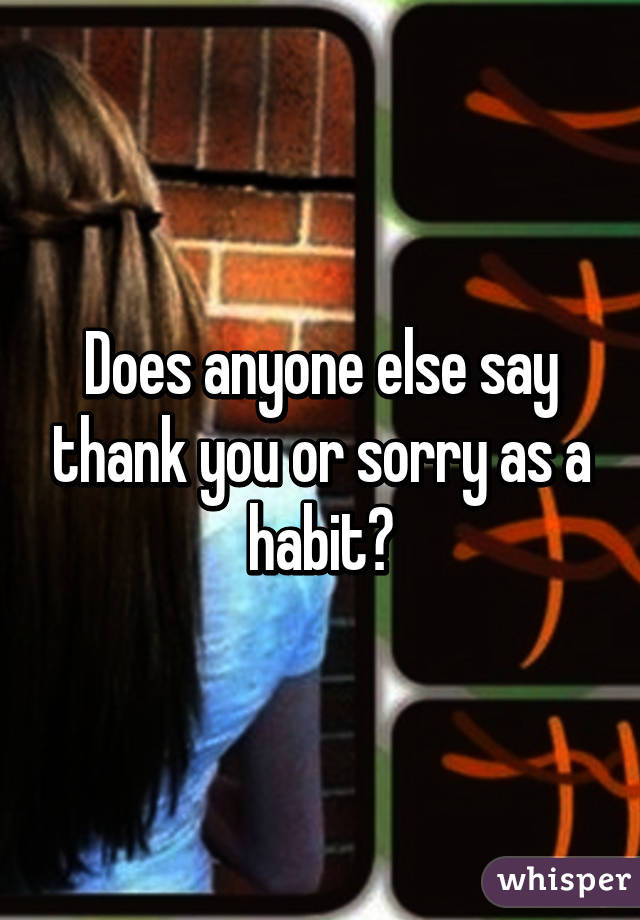 Does anyone else say thank you or sorry as a habit?