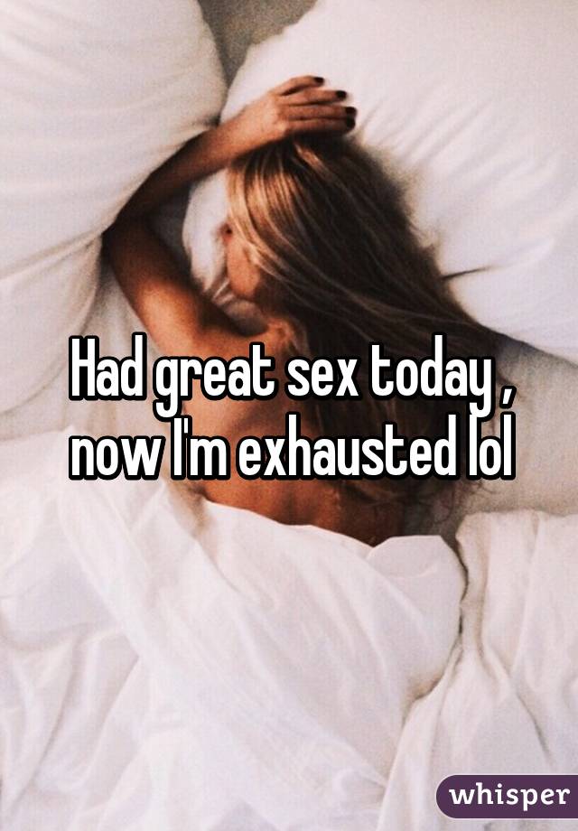 Had great sex today , now I'm exhausted lol