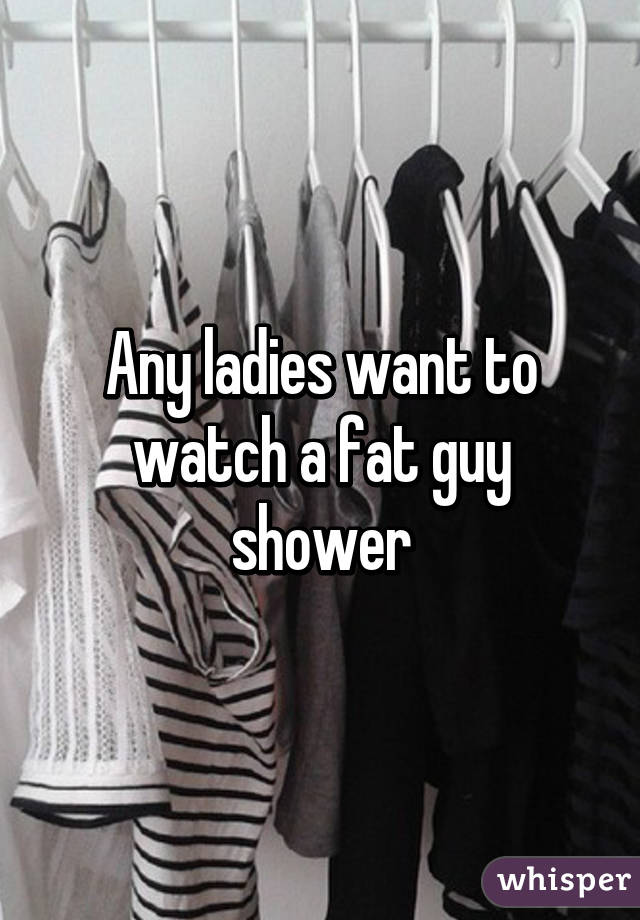 Any ladies want to watch a fat guy shower