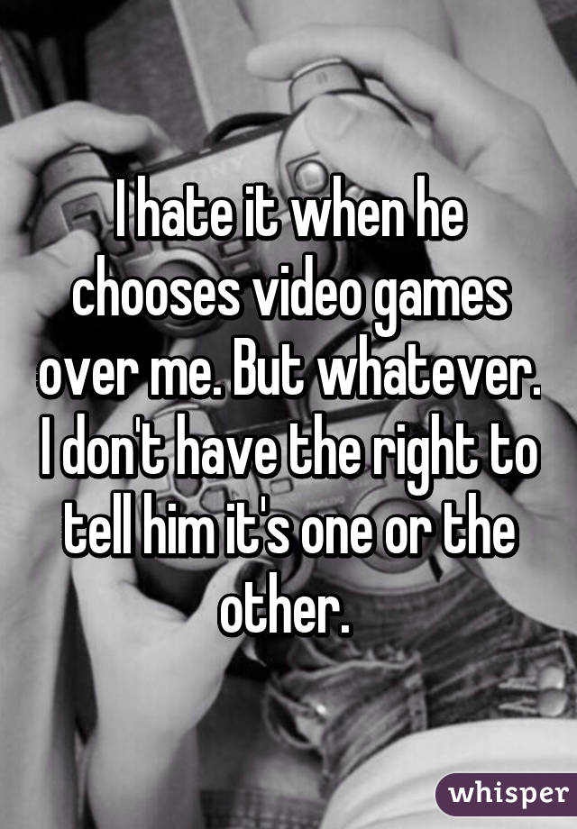 I hate it when he chooses video games over me. But whatever. I don't have the right to tell him it's one or the other. 