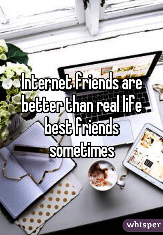 Internet friends are better than real life
best friends
sometimes