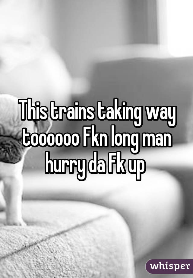This trains taking way toooooo Fkn long man hurry da Fk up 
