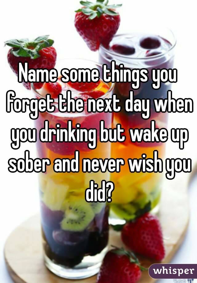 Name some things you forget the next day when you drinking but wake up sober and never wish you did?