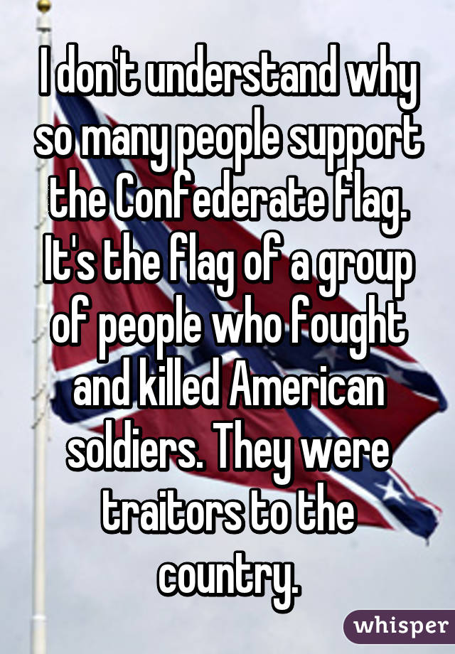 I don't understand why so many people support the Confederate flag. It's the flag of a group of people who fought and killed American soldiers. They were traitors to the country.