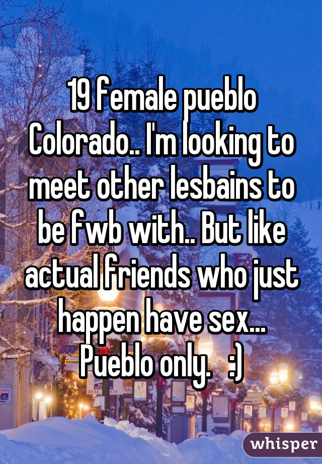 19 female pueblo Colorado.. I'm looking to meet other lesbains to be fwb with.. But like actual friends who just happen have sex... Pueblo only.   :)
