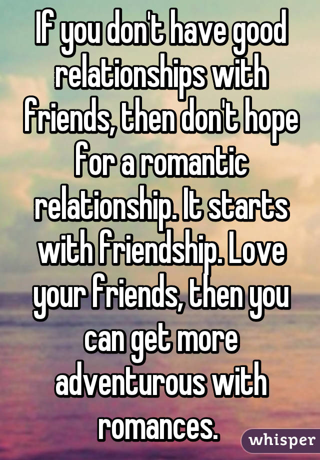 If you don't have good relationships with friends, then don't hope for a romantic relationship. It starts with friendship. Love your friends, then you can get more adventurous with romances. 