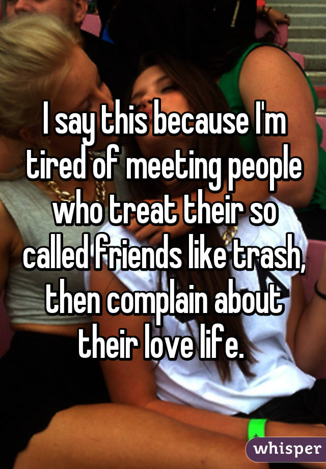 I say this because I'm tired of meeting people who treat their so called friends like trash, then complain about their love life. 