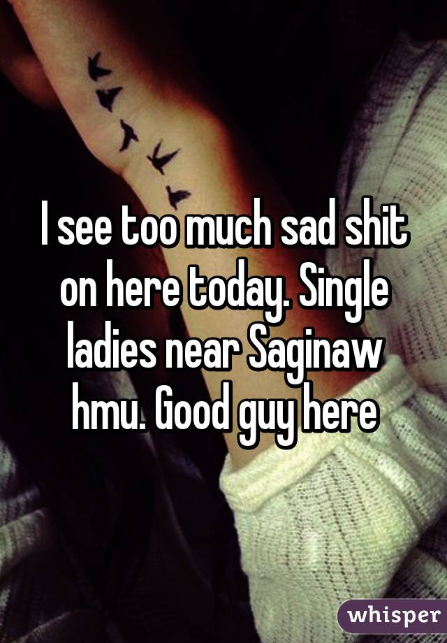 I see too much sad shit on here today. Single ladies near Saginaw hmu. Good guy here