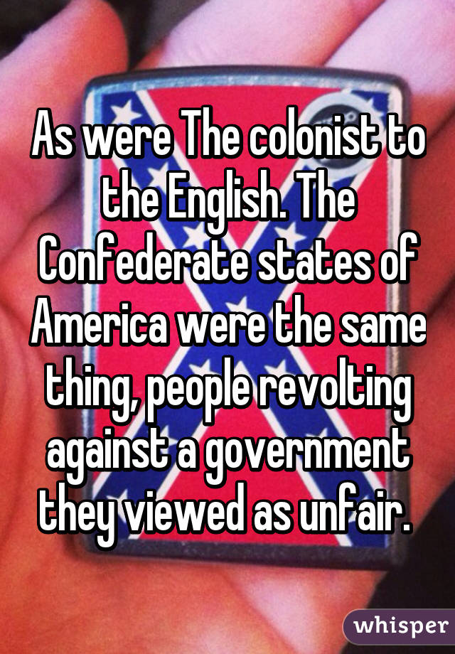 As were The colonist to the English. The Confederate states of America were the same thing, people revolting against a government they viewed as unfair. 