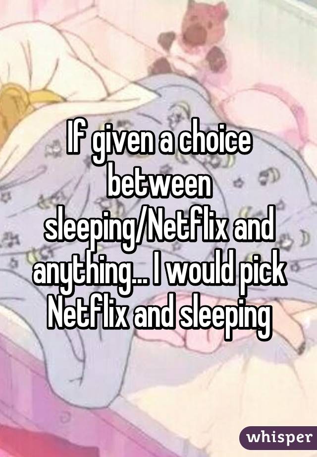 If given a choice between sleeping/Netflix and anything... I would pick Netflix and sleeping