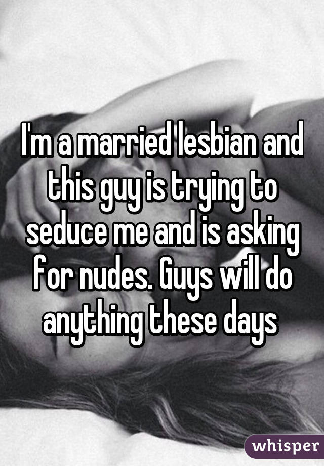 I'm a married lesbian and this guy is trying to seduce me and is asking for nudes. Guys will do anything these days 