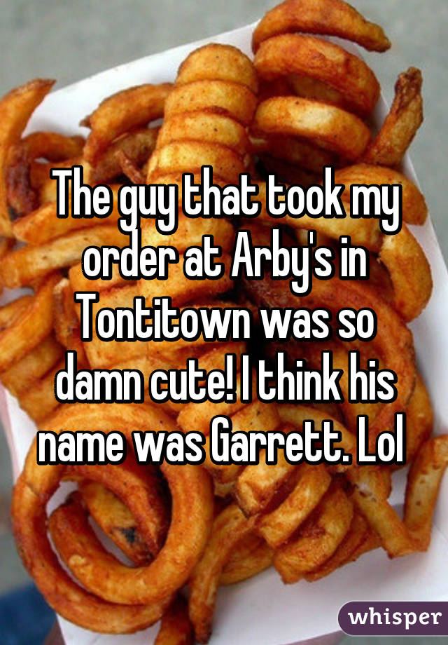 The guy that took my order at Arby's in Tontitown was so damn cute! I think his name was Garrett. Lol 