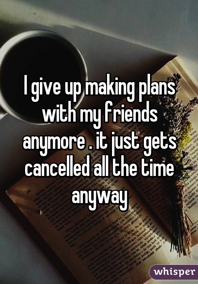 I give up making plans with my friends anymore . it just gets cancelled all the time anyway