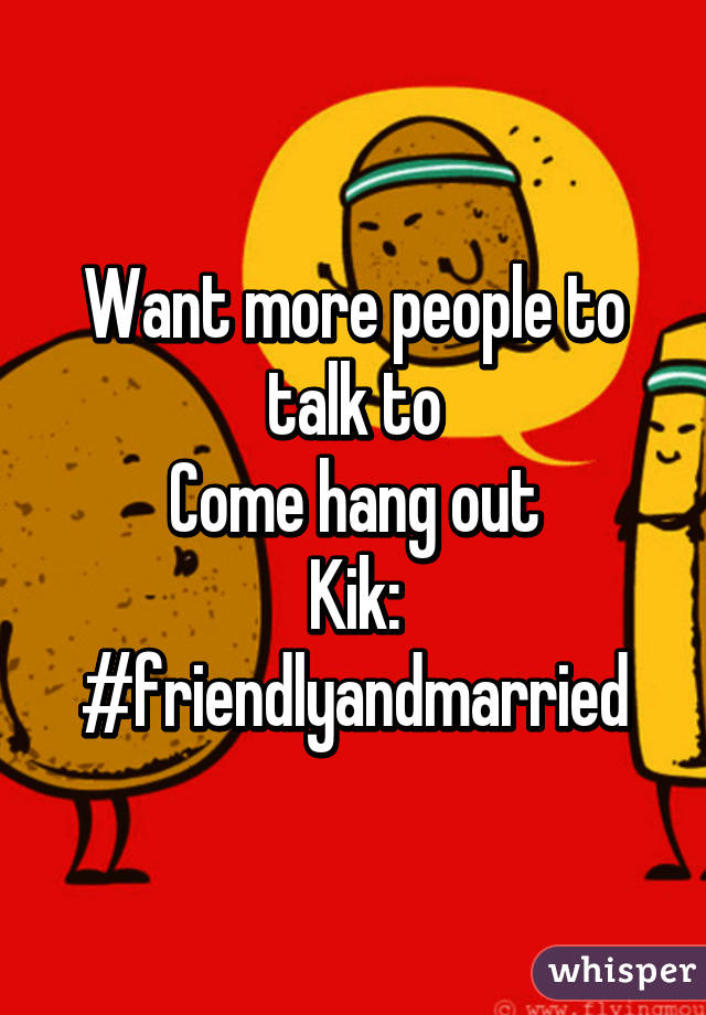 Want more people to talk to
Come hang out
Kik:
#friendlyandmarried