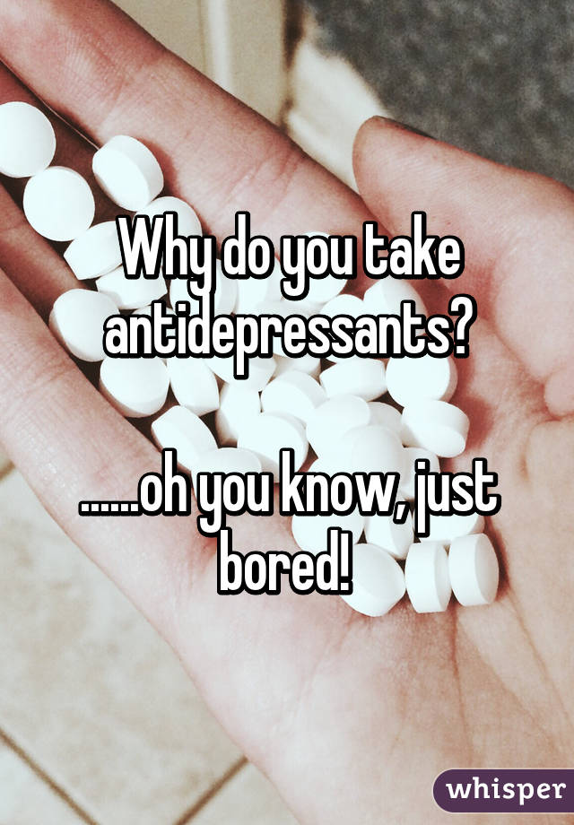 Why do you take antidepressants?

......oh you know, just bored! 