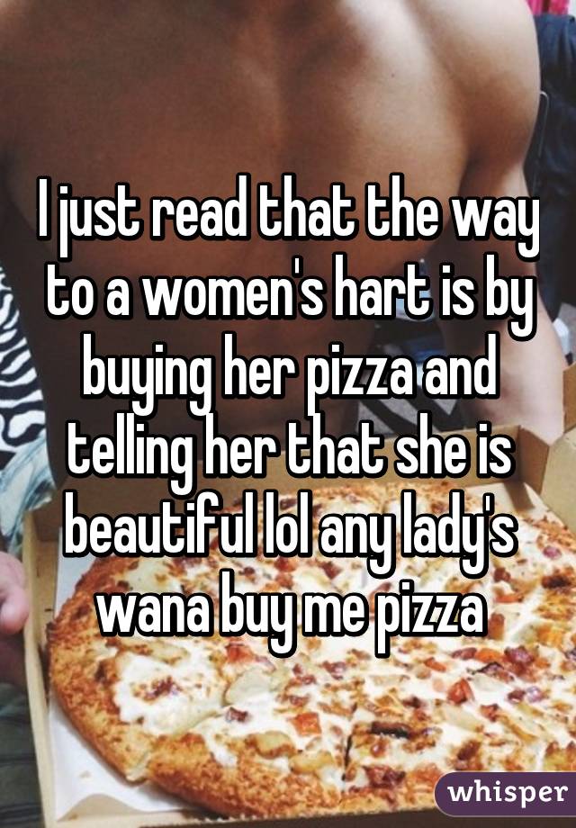 I just read that the way to a women's hart is by buying her pizza and telling her that she is beautiful lol any lady's wana buy me pizza