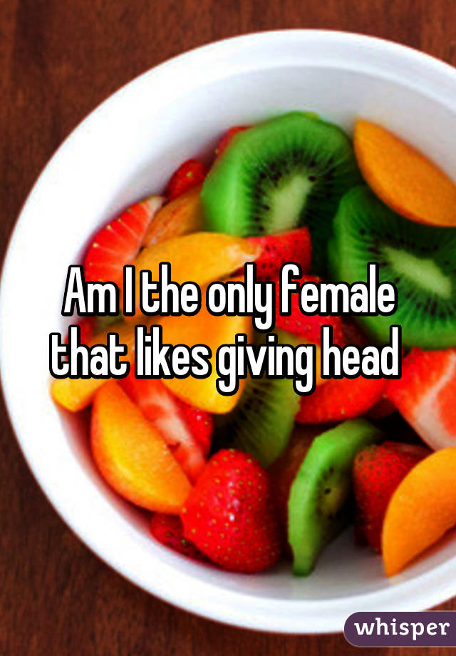 Am I the only female that likes giving head 