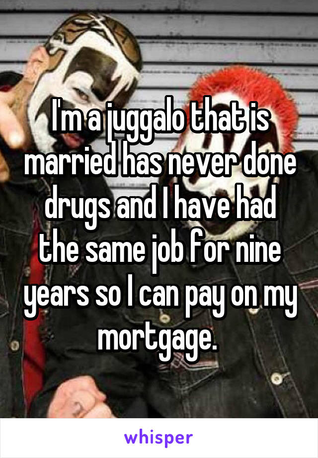 I'm a juggalo that is married has never done drugs and I have had the same job for nine years so I can pay on my mortgage. 