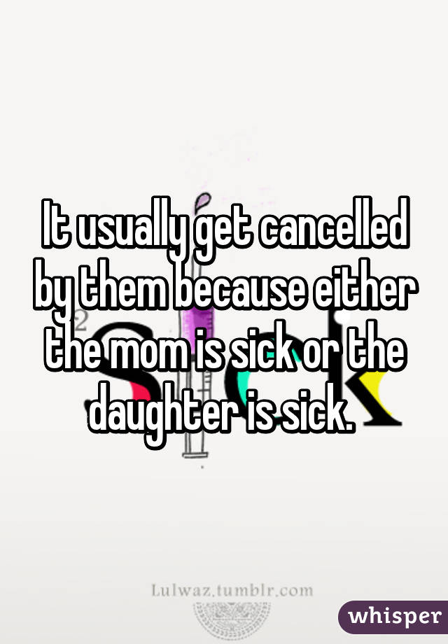 It usually get cancelled by them because either the mom is sick or the daughter is sick. 