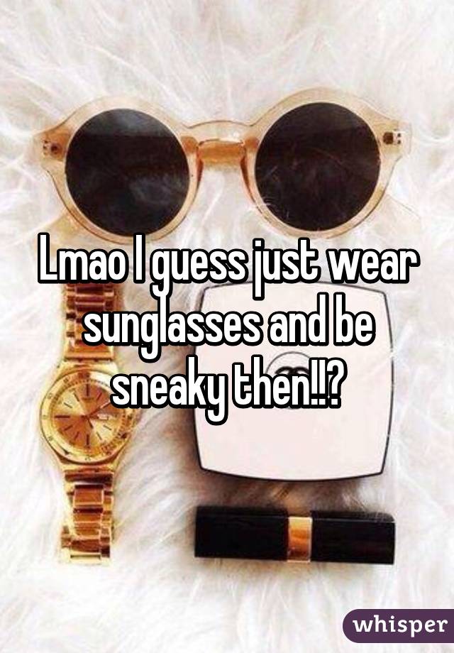 Lmao I guess just wear sunglasses and be sneaky then!!?